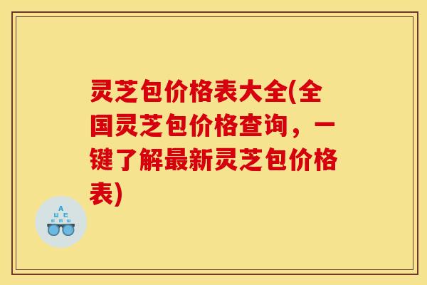 灵芝包价格表大全(全国灵芝包价格查询,一键了解新灵芝包价格表) 灵芝包价格表大全(全国灵芝包价格查询,一键了解新灵芝包价格表)