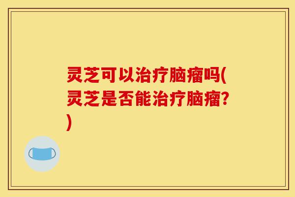 灵芝可以脑瘤吗(灵芝是否能脑瘤？)