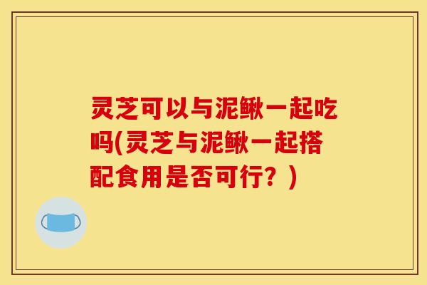 灵芝可以与泥鳅一起吃吗(灵芝与泥鳅一起搭配食用是否可行?) 灵芝可以与泥鳅一起吃吗(灵芝与泥鳅一起搭配食用是否可行?)