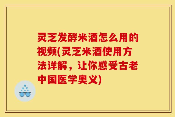 灵芝发酵米酒怎么用的视频(灵芝米酒使用方法详解,让你感受古老中国医学奥义) 灵芝发酵米酒怎么用的视频(灵芝米酒使用方法详解,让你感受古老中国医学奥义)