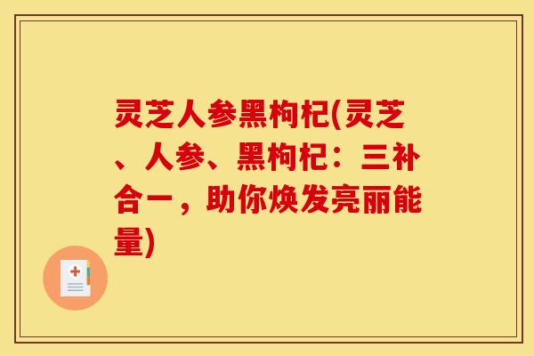 灵芝人参黑枸杞(灵芝、人参、黑枸杞:三补合一,助你焕发亮丽能量) 灵芝人参黑枸杞(灵芝、人参、黑枸杞:三补合一,助你焕发亮丽能量)