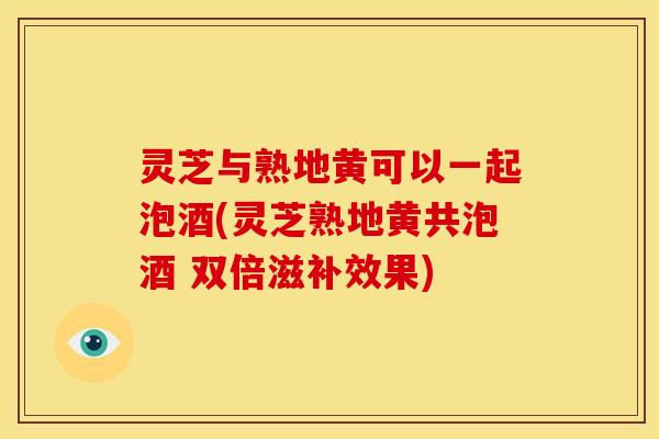 灵芝与熟地黄可以一起泡酒(灵芝熟地黄共泡酒 双倍滋补效果) 灵芝与熟地黄可以一起泡酒(灵芝熟地黄共泡酒 双倍滋补效果)