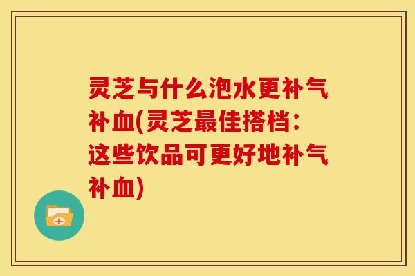 灵芝与什么泡水更补(灵芝佳搭档:这些饮品可更好地补) 灵芝与什么泡水更补(灵芝佳搭档:这些饮品可更好地补)