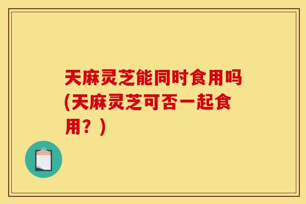 天麻灵芝能同时食用吗(天麻灵芝可否一起食用?) 天麻灵芝能同时食用吗(天麻灵芝可否一起食用?)
