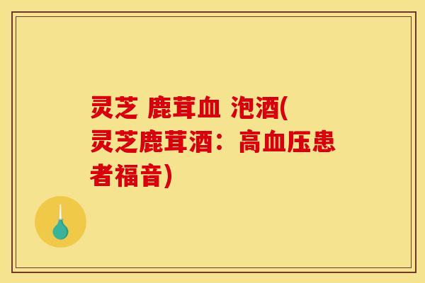 灵芝 鹿茸 泡酒(灵芝鹿茸酒:高患者福音) 灵芝 鹿茸 泡酒(灵芝鹿茸酒:高患者福音)