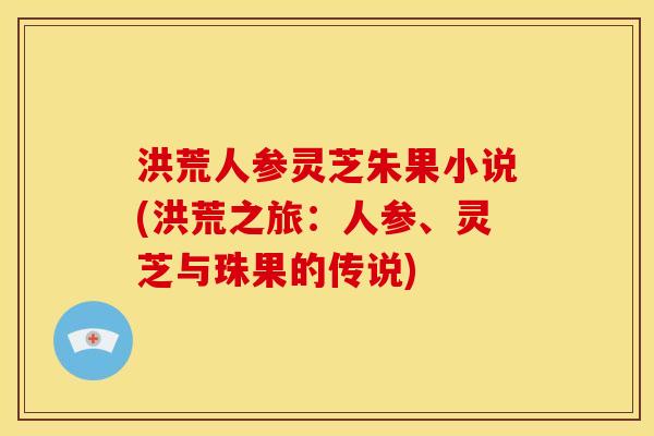 洪荒人参灵芝朱果小说(洪荒之旅：人参、灵芝与珠果的传说)