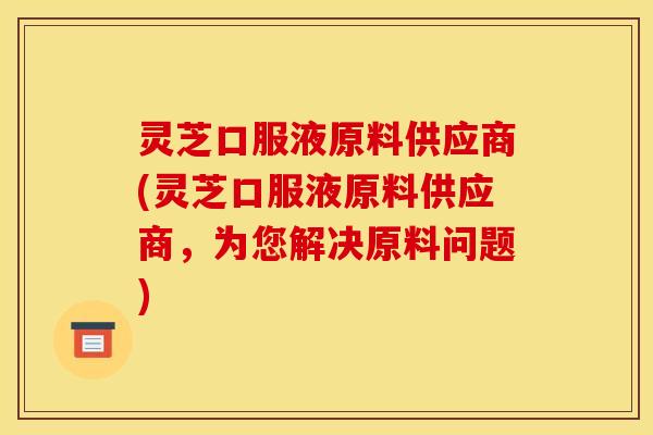 灵芝口服液原料供应商(灵芝口服液原料供应商,为您解决原料问题) 灵芝口服液原料供应商(灵芝口服液原料供应商,为您解决原料问题)