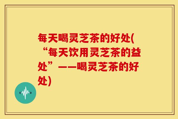 每天喝灵芝茶的好处(“每天饮用灵芝茶的益处”——喝灵芝茶的好处) 每天喝灵芝茶的好处(“每天饮用灵芝茶的益处”——喝灵芝茶的好处)