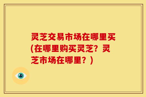 灵芝交易市场在哪里买(在哪里购买灵芝?灵芝市场在哪里?) 灵芝交易市场在哪里买(在哪里购买灵芝?灵芝市场在哪里?)