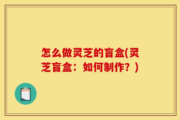 怎么做灵芝的盲盒(灵芝盲盒:如何制作?) 怎么做灵芝的盲盒(灵芝盲盒:如何制作?)