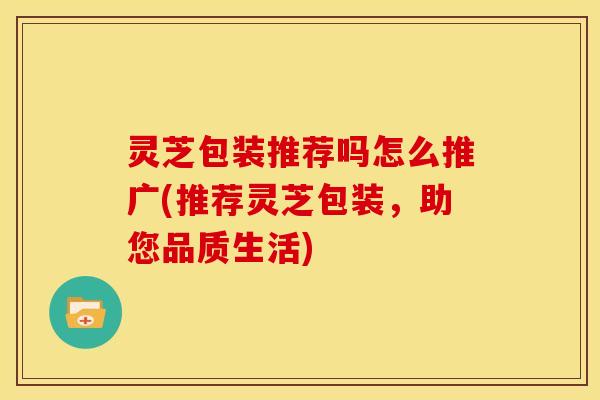 灵芝包装推荐吗怎么推广(推荐灵芝包装，助您品质生活)