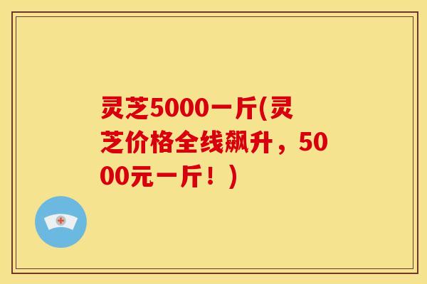 灵芝5000一斤(灵芝价格全线飙升,5000元一斤!) 灵芝5000一斤(灵芝价格全线飙升,5000元一斤!)