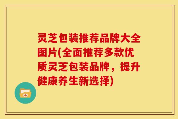 灵芝包装推荐品牌大全图片(全面推荐多款优质灵芝包装品牌,提升健康养生新选择) 灵芝包装推荐品牌大全图片(全面推荐多款优质灵芝包装品牌,提升健康养生新选择)