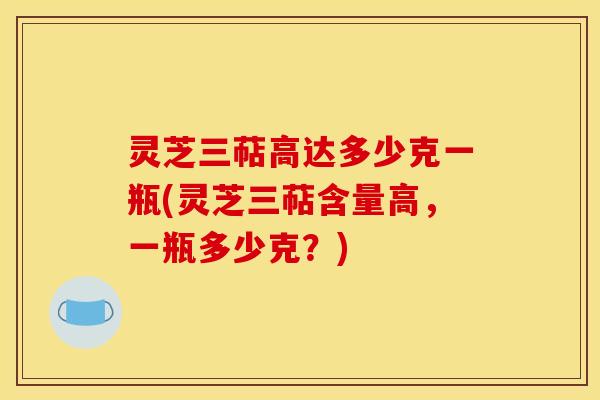 灵芝三萜高达多少克一瓶(灵芝三萜含量高,一瓶多少克?) 灵芝三萜高达多少克一瓶(灵芝三萜含量高,一瓶多少克?)