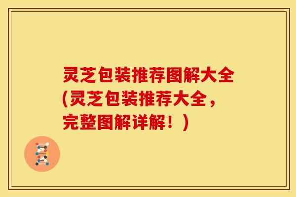 灵芝包装推荐图解大全(灵芝包装推荐大全,完整图解详解!) 灵芝包装推荐图解大全(灵芝包装推荐大全,完整图解详解!)