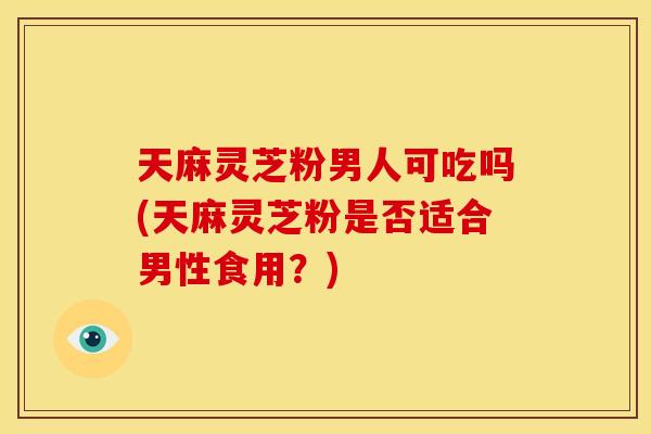 天麻灵芝粉男人可吃吗(天麻灵芝粉是否适合男性食用?) 天麻灵芝粉男人可吃吗(天麻灵芝粉是否适合男性食用?)
