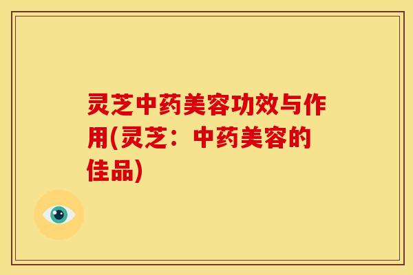 灵芝美容功效与作用(灵芝:美容的佳品) 灵芝美容功效与作用(灵芝:美容的佳品)