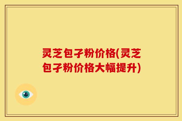 灵芝包孑粉价格(灵芝包孑粉价格大幅提升) 灵芝包孑粉价格(灵芝包孑粉价格大幅提升)