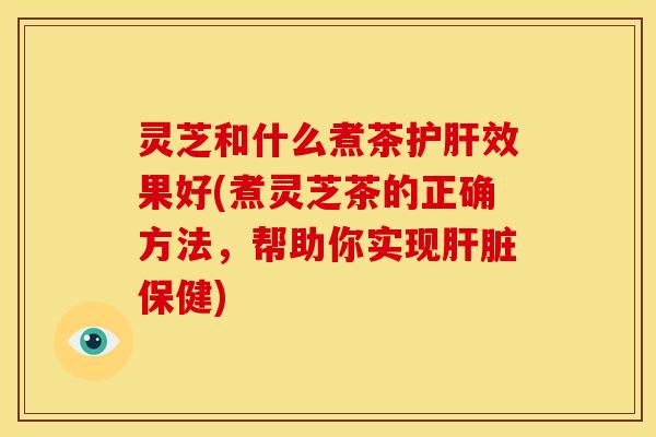 灵芝和什么煮茶效果好(煮灵芝茶的正确方法,帮助你实现保健) 灵芝和什么煮茶效果好(煮灵芝茶的正确方法,帮助你实现保健)