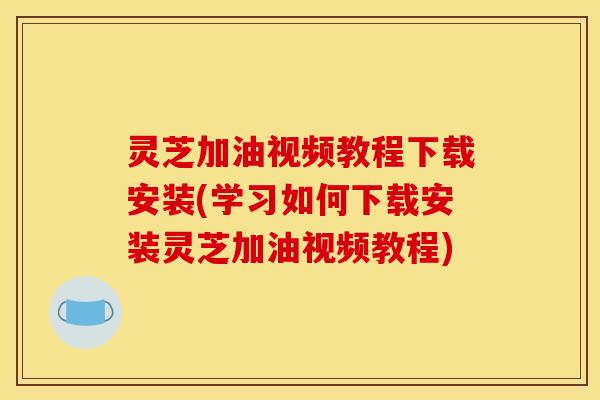 灵芝加油视频教程下载安装(学习如何下载安装灵芝加油视频教程)