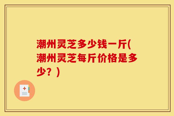 潮州灵芝多少钱一斤(潮州灵芝每斤价格是多少?) 潮州灵芝多少钱一斤(潮州灵芝每斤价格是多少?)