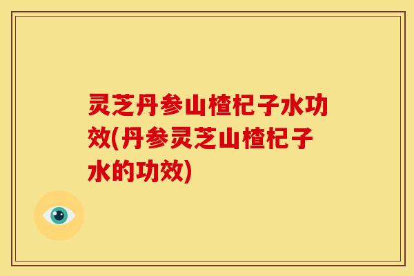 灵芝丹参山楂杞子水功效(丹参灵芝山楂杞子水的功效)