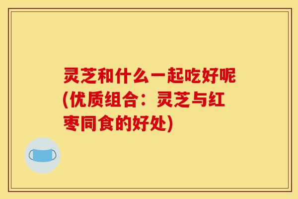 灵芝和什么一起吃好呢(优质组合:灵芝与红枣同食的好处) 灵芝和什么一起吃好呢(优质组合:灵芝与红枣同食的好处)