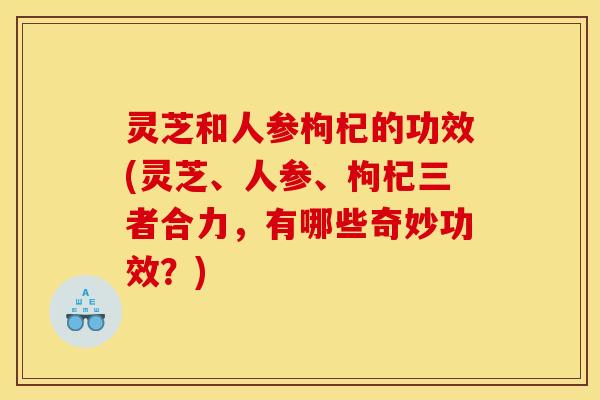 灵芝和人参枸杞的功效(灵芝、人参、枸杞三者合力,有哪些奇妙功效?) 灵芝和人参枸杞的功效(灵芝、人参、枸杞三者合力,有哪些奇妙功效?)
