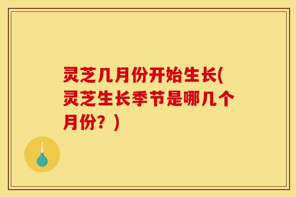 灵芝几月份开始生长(灵芝生长季节是哪几个月份？)