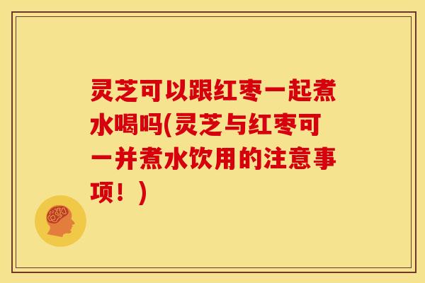 灵芝可以跟红枣一起煮水喝吗(灵芝与红枣可一并煮水饮用的注意事项!) 灵芝可以跟红枣一起煮水喝吗(灵芝与红枣可一并煮水饮用的注意事项!)
