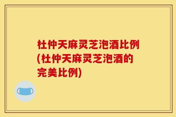 杜仲天麻灵芝泡酒比例(杜仲天麻灵芝泡酒的完美比例) 杜仲天麻灵芝泡酒比例(杜仲天麻灵芝泡酒的完美比例)