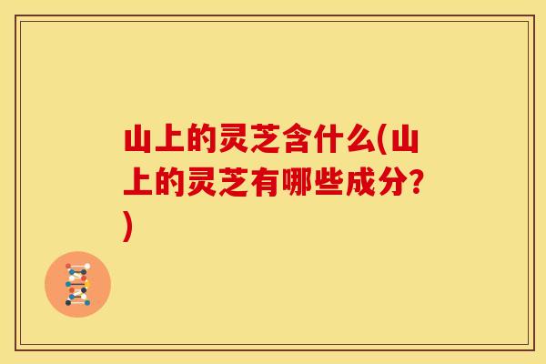 山上的灵芝含什么(山上的灵芝有哪些成分?) 山上的灵芝含什么(山上的灵芝有哪些成分?)