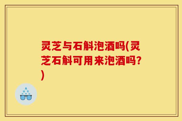 灵芝与石斛泡酒吗(灵芝石斛可用来泡酒吗?) 灵芝与石斛泡酒吗(灵芝石斛可用来泡酒吗?)