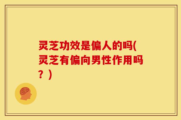 灵芝功效是偏人的吗(灵芝有偏向男性作用吗？)