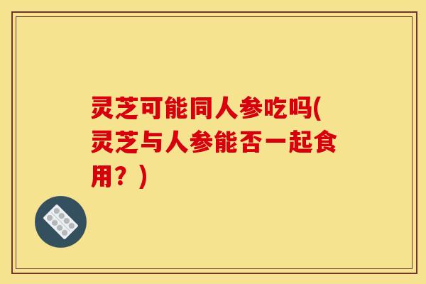 灵芝可能同人参吃吗(灵芝与人参能否一起食用?) 灵芝可能同人参吃吗(灵芝与人参能否一起食用?)