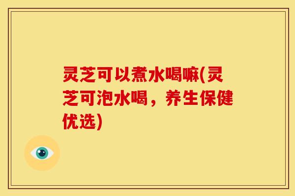 灵芝可以煮水喝嘛(灵芝可泡水喝,养生保健优选) 灵芝可以煮水喝嘛(灵芝可泡水喝,养生保健优选)