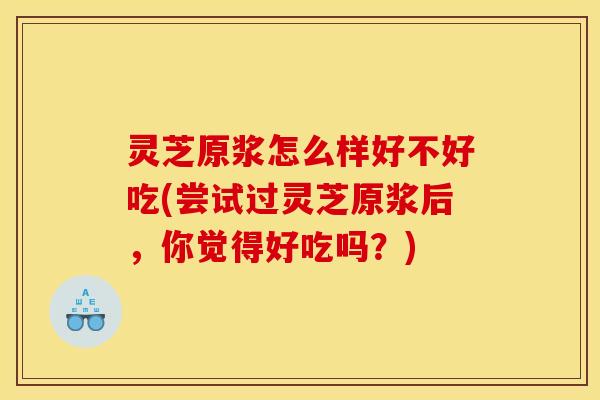 灵芝原浆怎么样好不好吃(尝试过灵芝原浆后,你觉得好吃吗?) 灵芝原浆怎么样好不好吃(尝试过灵芝原浆后,你觉得好吃吗?)