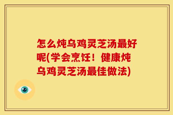 怎么炖乌鸡灵芝汤好呢(学会烹饪！健康炖乌鸡灵芝汤佳做法)