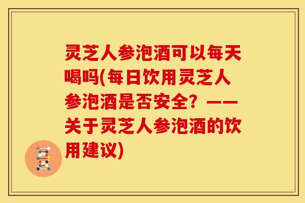 灵芝人参泡酒可以每天喝吗(每日饮用灵芝人参泡酒是否安全？——关于灵芝人参泡酒的饮用建议)