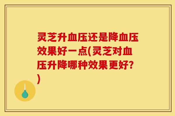 灵芝升还是降效果好一点(灵芝对升降哪种效果更好?) 灵芝升还是降效果好一点(灵芝对升降哪种效果更好?)
