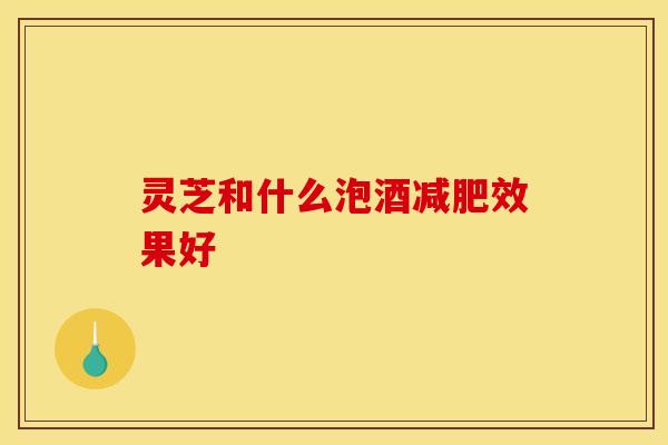 灵芝和什么泡酒效果好 灵芝和什么泡酒效果好
