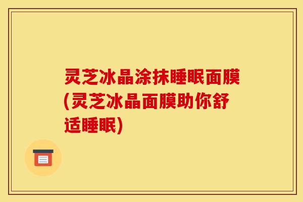灵芝冰晶涂抹面膜(灵芝冰晶面膜助你舒适)