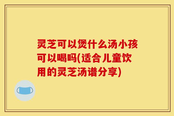 灵芝可以煲什么汤小孩可以喝吗(适合儿童饮用的灵芝汤谱分享) 灵芝可以煲什么汤小孩可以喝吗(适合儿童饮用的灵芝汤谱分享)