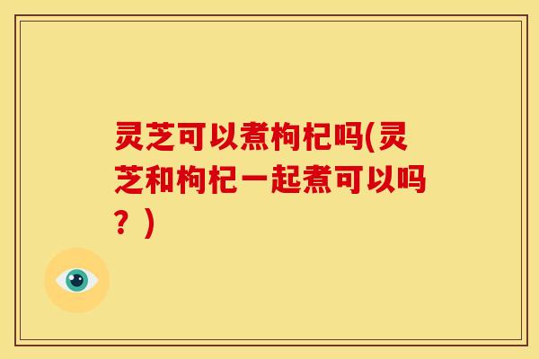 灵芝可以煮枸杞吗(灵芝和枸杞一起煮可以吗?) 灵芝可以煮枸杞吗(灵芝和枸杞一起煮可以吗?)