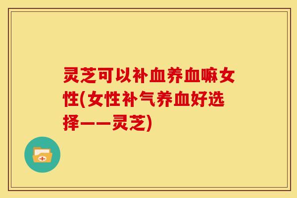 灵芝可以补嘛女性(女性好选择——灵芝)