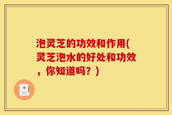 泡灵芝的功效和作用(灵芝泡水的好处和功效,你知道吗?) 泡灵芝的功效和作用(灵芝泡水的好处和功效,你知道吗?)