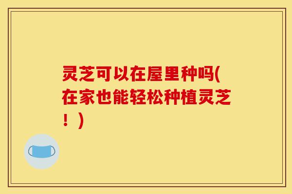 灵芝可以在屋里种吗(在家也能轻松种植灵芝!) 灵芝可以在屋里种吗(在家也能轻松种植灵芝!)