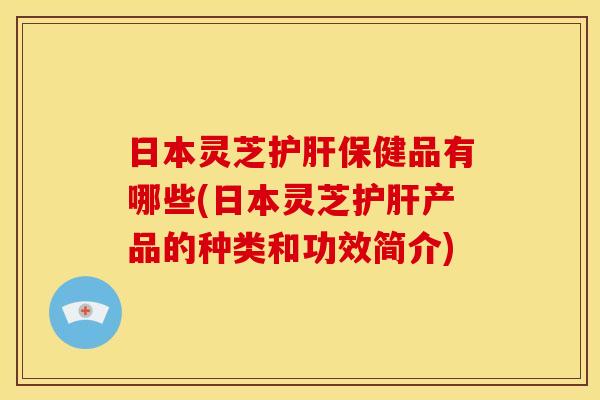 日本灵芝保健品有哪些(日本灵芝产品的种类和功效简介) 日本灵芝保健品有哪些(日本灵芝产品的种类和功效简介)