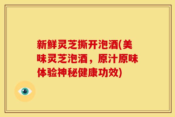 新鲜灵芝撕开泡酒(美味灵芝泡酒，原汁原味体验神秘健康功效)