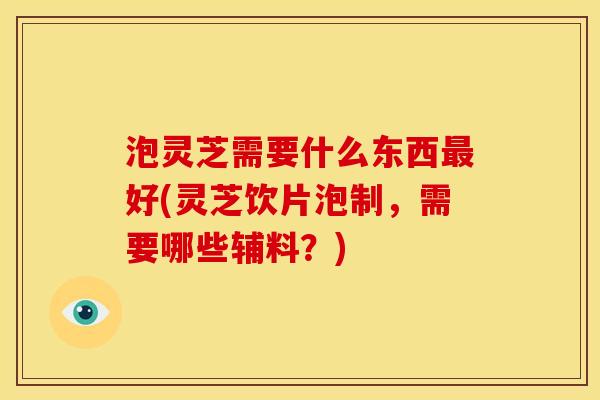 泡灵芝需要什么东西好(灵芝饮片泡制,需要哪些辅料?) 泡灵芝需要什么东西好(灵芝饮片泡制,需要哪些辅料?)